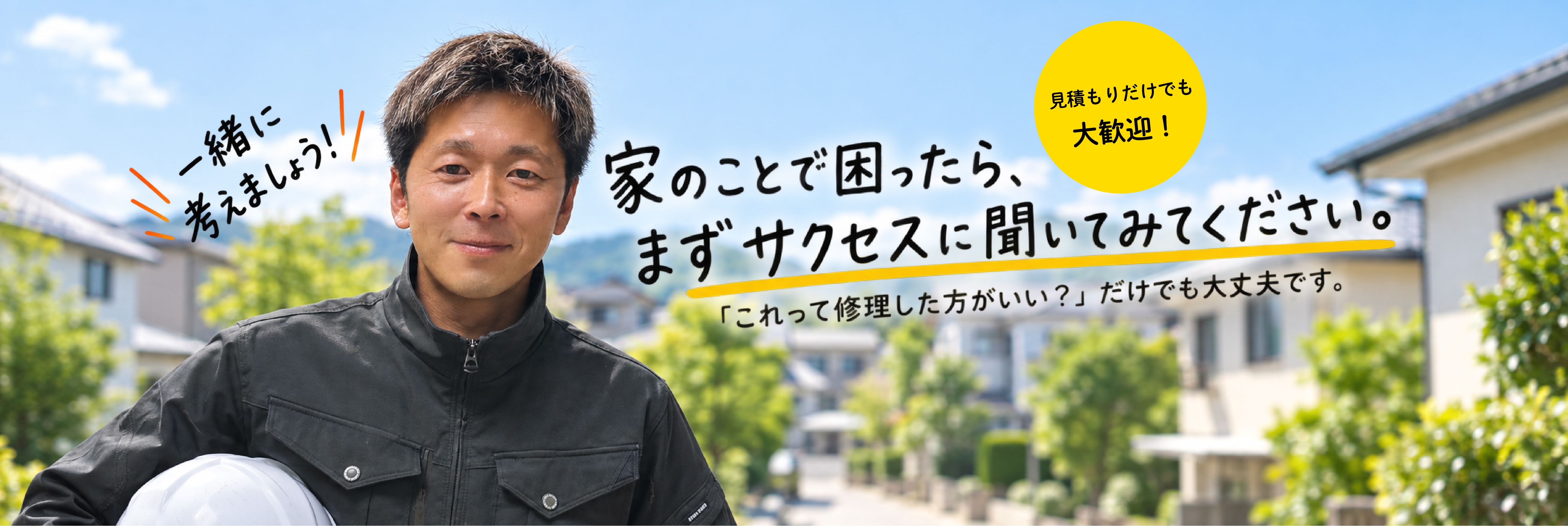 一緒に考えましょう! 家のことで困ったら、まずサクセスに聞いてみてください。見積もりだけでも大歓迎! 「これって修理した方がいい?」だけでも大丈夫です。